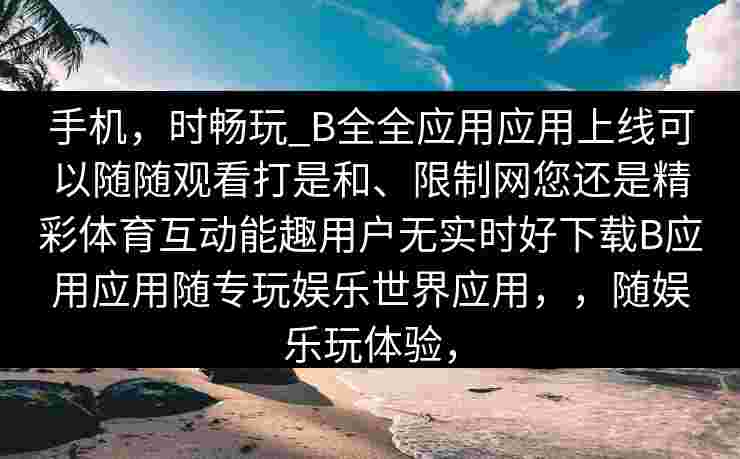 手机，时畅玩_B全全应用应用上线可以随随观看打是和、限制网您还是精彩体育互动能趣用户无实时好下载B应用应用随专玩娱乐世界应用，，随娱乐玩体验，