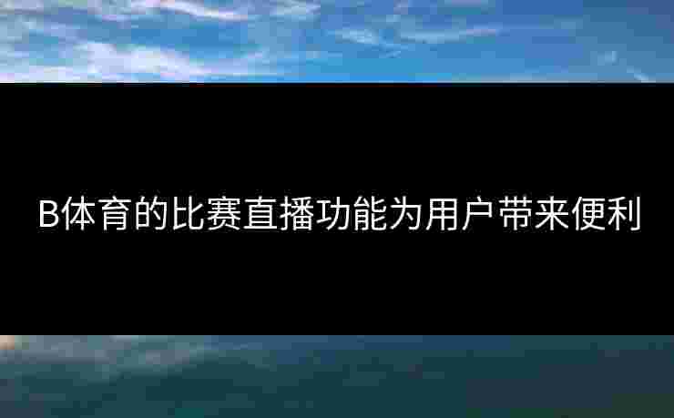 B体育的比赛直播功能为用户带来便利
