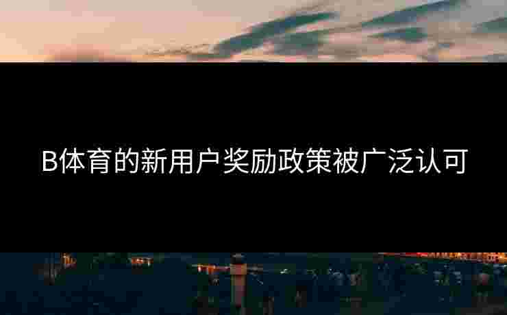 B体育的新用户奖励政策被广泛认可