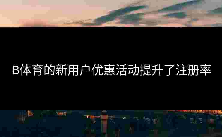 B体育的新用户优惠活动提升了注册率