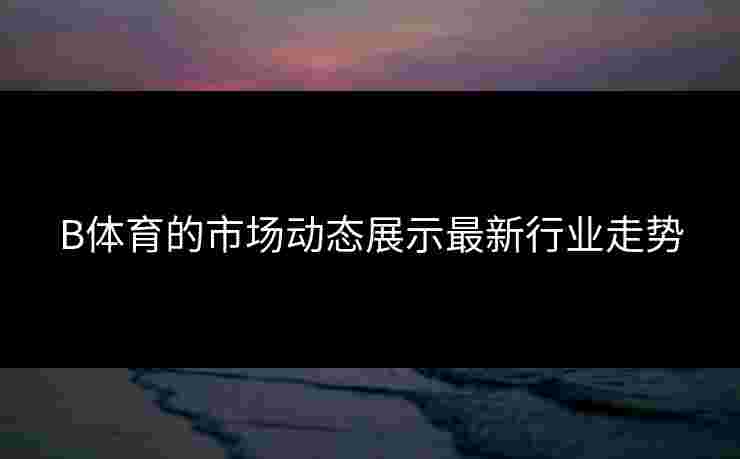 B体育的市场动态展示最新行业走势
