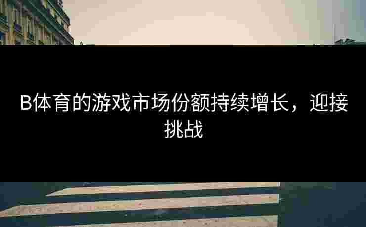 B体育的游戏市场份额持续增长，迎接挑战