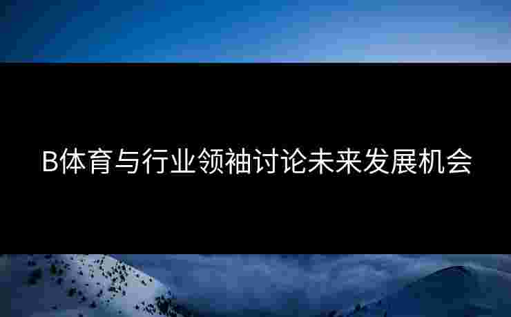 B体育与行业领袖讨论未来发展机会 B体育与行业领袖讨论未来发展机会