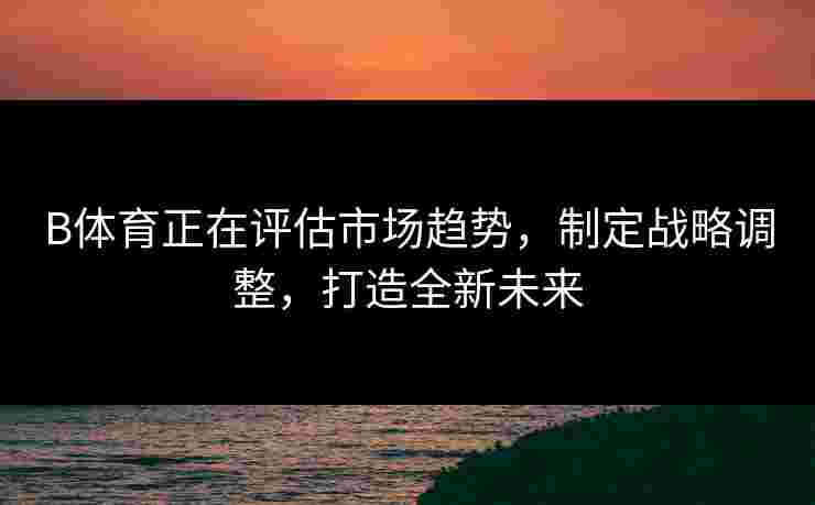 B体育正在评估市场趋势，制定战略调整，打造全新未来